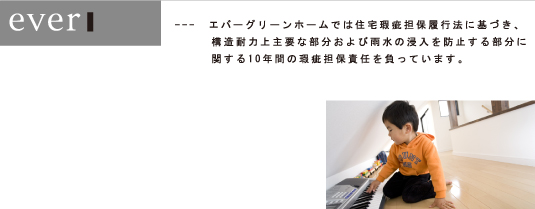 ---　エバーグリーンホームでは住宅瑕疵担保履行法に基づき、 構造耐力上主要な部分および雨水の浸入を防止する部分に関する10年間の瑕疵担保責任を負っています。