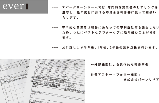 ---　エバーグリーンホームでは 専門的な第三者のヒアリングを遵守し、経年変化における不具合を報告書に従って補修いたします。---　専門的な第三者は報告にあたっての不利益は何ら発生しないため、つねにベストなアフターケアに取り組むことができます。---　お引渡しより半年後、1年後、2年後の無料点検を行います。←外部機関による具体的な報告事例 外部アフター・フォロー機関： 株式会社バーンリペア 