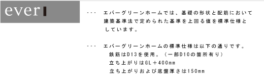---　エバーグリーンホームでは、基礎の形状と配筋において 建築基準法で定められた基準を上回る値を標準仕様としています。□---　エバーグリーンホームの標準仕様は以下の通りです。 □鉄筋はD13を使用。（一部D10の箇所有り） □立ち上がりはGL＋400mm □立ち上がりおよび底盤厚さは150mm 