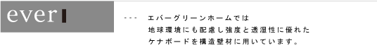 ---　エバーグリーンホームでは地球環境にも配慮し強度と透湿性に優れたケナボードを構造壁材に用いています。