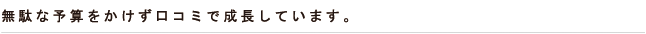 無駄な予算をかけず口コミで成長しています。