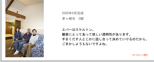 2009年9月完成　茅ヶ崎市　O邸　エバーはスケルトン。顧客にとってあって欲しい透明性があります。
手をくだす人とじかに話し合って決めていけるのだから、ごまかしようもないですよね。