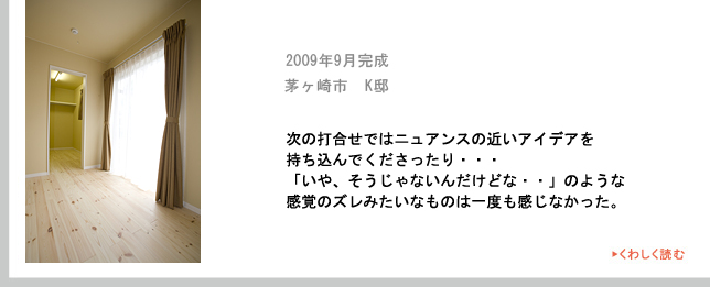 2009年9月完成　茅ヶ崎市　K邸　次の打合せではニュアンスの近いアイデアを
持ち込んでくださったり・・・「いや、そうじゃないんだけどな・・」のような感覚のズレみたいなものは一度も感じなかった。
